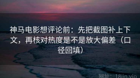 神马电影想评论前：先把截图补上下文，再核对热度是不是放大偏差（口径回填）