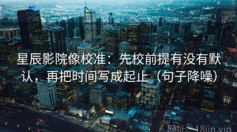 星辰影院像校准：先校前提有没有默认，再把时间写成起止（句子降噪）