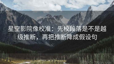 星空影院像校准：先校段落是不是越级推断，再把推断降成假设句