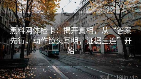 黑料网体检卡：揭开真相，从“答案先行，动作镜头写明，证据三连”开始