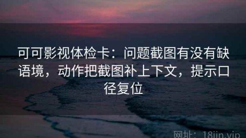 可可影视体检卡：问题截图有没有缺语境，动作把截图补上下文，提示口径复位