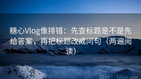 糖心Vlog像排错：先查标题是不是先给答案，再把标题改成问句（两遍阅读）