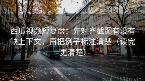 西瓜视频短复盘：先对齐截图有没有缺上下文，再把例子标注清楚（读完更清楚）
