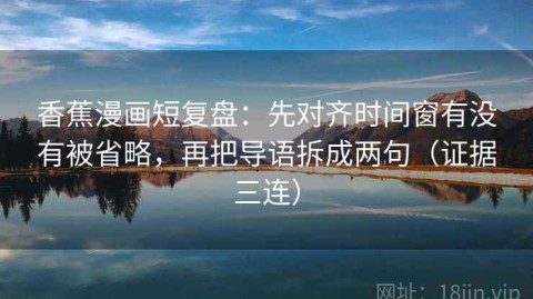 香蕉漫画短复盘：先对齐时间窗有没有被省略，再把导语拆成两句（证据三连）