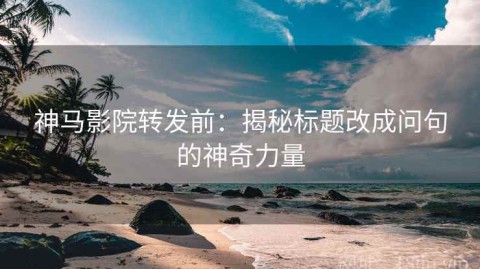 神马影院转发前：揭秘标题改成问句的神奇力量