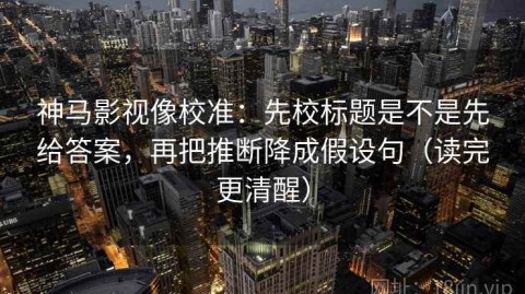 神马影视像校准：先校标题是不是先给答案，再把推断降成假设句（读完更清醒）