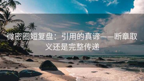 微密圈短复盘：引用的真谛——断章取义还是完整传递