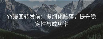 YY漫画转发前：提纲化段落，提升稳定性与成功率