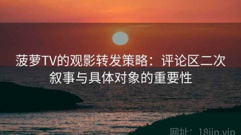 菠萝TV的观影转发策略：评论区二次叙事与具体对象的重要性