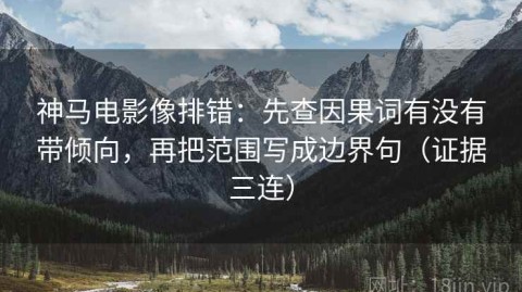 神马电影像排错：先查因果词有没有带倾向，再把范围写成边界句（证据三连）