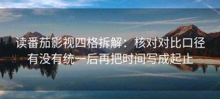 读番茄影视四格拆解：核对对比口径有没有统一后再把时间写成起止