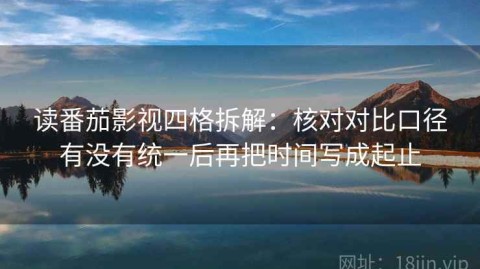 读番茄影视四格拆解：核对对比口径有没有统一后再把时间写成起止