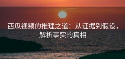 西瓜视频的推理之道：从证据到假设，解析事实的真相
