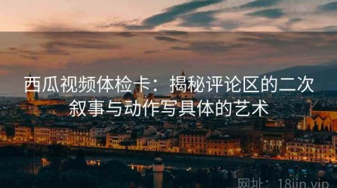 西瓜视频体检卡：揭秘评论区的二次叙事与动作写具体的艺术