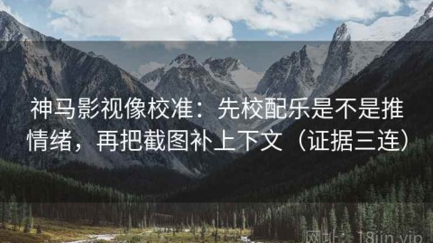 神马影视像校准：先校配乐是不是推情绪，再把截图补上下文（证据三连）