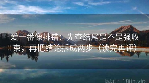 爱一番像排错：先查结尾是不是强收束，再把结论拆成两步（读完再评）