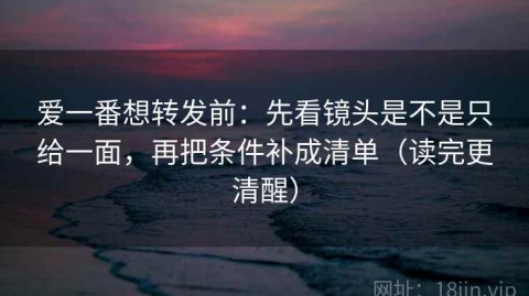 爱一番想转发前：先看镜头是不是只给一面，再把条件补成清单（读完更清醒）