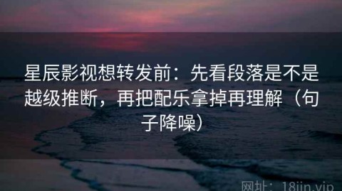 星辰影视想转发前：先看段落是不是越级推断，再把配乐拿掉再理解（句子降噪）