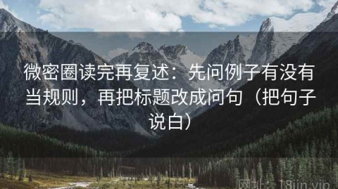 微密圈读完再复述：先问例子有没有当规则，再把标题改成问句（把句子说白）