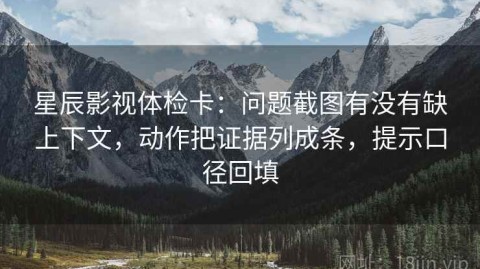 星辰影视体检卡：问题截图有没有缺上下文，动作把证据列成条，提示口径回填