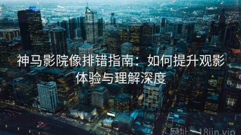 神马影院像排错指南：如何提升观影体验与理解深度