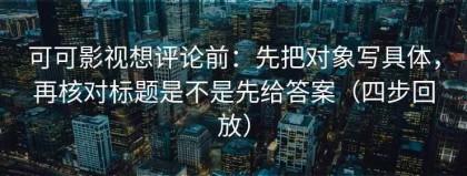 可可影视想评论前：先把对象写具体，再核对标题是不是先给答案（四步回放）