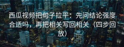 西瓜视频把句子拉平：先问结论强度合适吗，再把相关写回相关（四步回放）
