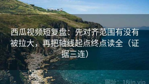 西瓜视频短复盘：先对齐范围有没有被拉大，再把轴线起点终点读全（证据三连）