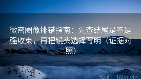 微密圈像排错指南：先查结尾是不是强收束，再把镜头选择写明（证据对照）