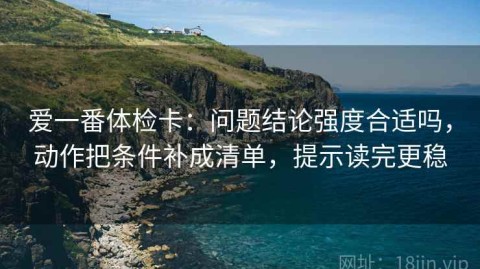 爱一番体检卡：问题结论强度合适吗，动作把条件补成清单，提示读完更稳