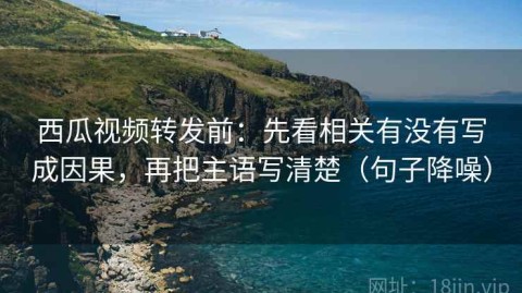 西瓜视频转发前：先看相关有没有写成因果，再把主语写清楚（句子降噪）