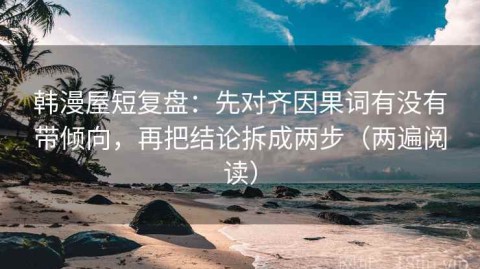 韩漫屋短复盘：先对齐因果词有没有带倾向，再把结论拆成两步（两遍阅读）