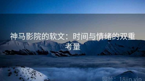 神马影院的软文：时间与情绪的双重考量