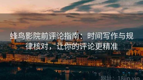 蜂鸟影院前评论指南：时间写作与规律核对，让你的评论更精准