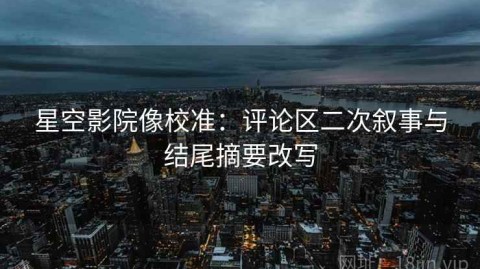 星空影院像校准：评论区二次叙事与结尾摘要改写