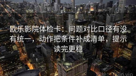 欧乐影院体检卡：问题对比口径有没有统一，动作把条件补成清单，提示读完更稳