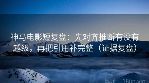 神马电影短复盘：先对齐推断有没有越级，再把引用补完整（证据复盘）