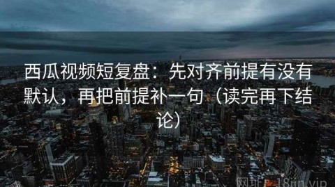 西瓜视频短复盘：先对齐前提有没有默认，再把前提补一句（读完再下结论）