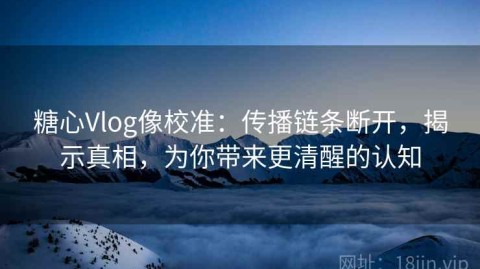 糖心Vlog像校准：传播链条断开，揭示真相，为你带来更清醒的认知