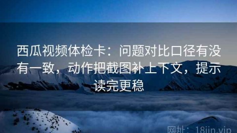 西瓜视频体检卡：问题对比口径有没有一致，动作把截图补上下文，提示读完更稳
