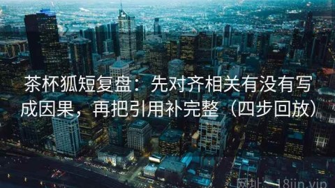 茶杯狐短复盘：先对齐相关有没有写成因果，再把引用补完整（四步回放）