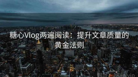糖心Vlog两遍阅读：提升文章质量的黄金法则