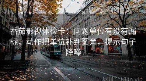 番茄影视体检卡：问题单位有没有漏标，动作把单位补到图旁，提示句子降噪