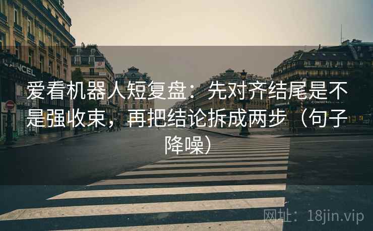 爱看机器人短复盘：先对齐结尾是不是强收束，再把结论拆成两步（句子降噪）