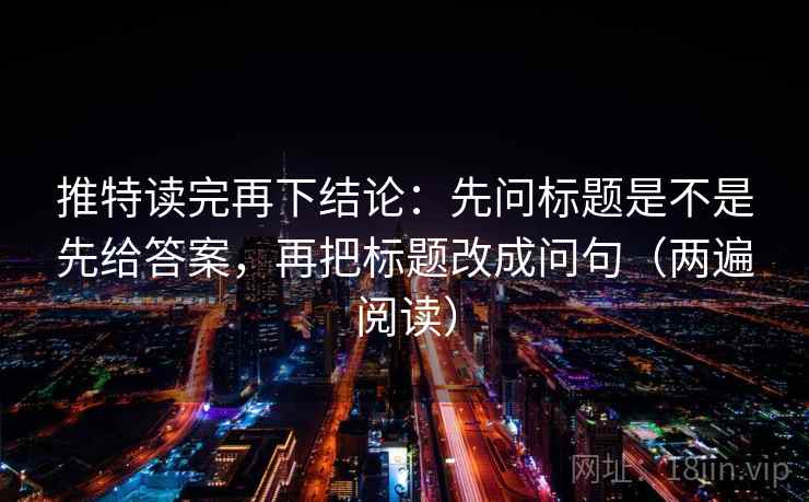 推特读完再下结论：先问标题是不是先给答案，再把标题改成问句（两遍阅读）