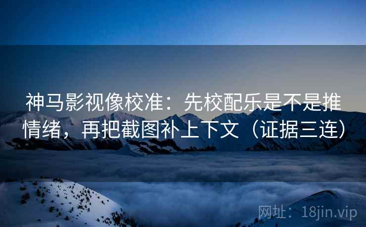 神马影视像校准：先校配乐是不是推情绪，再把截图补上下文（证据三连）