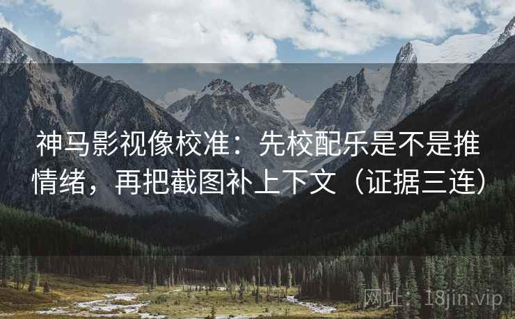 神马影视像校准：先校配乐是不是推情绪，再把截图补上下文（证据三连）