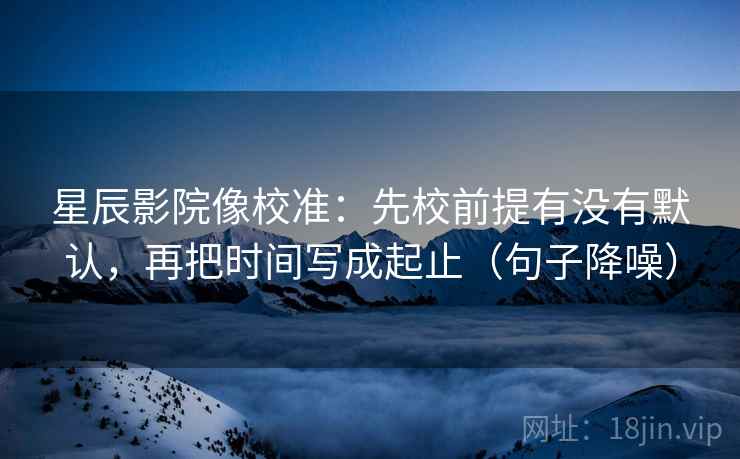 星辰影院像校准:先校前提有没有默认,再把时间写成起止(句子降噪) 星辰影院像校准:先校前提有没有默认,再把时间写成起止(句子降噪)