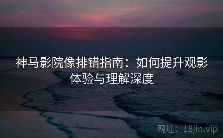 神马影院像排错指南:如何提升观影体验与理解深度 神马影院像排错指南:如何提升观影体验与理解深度