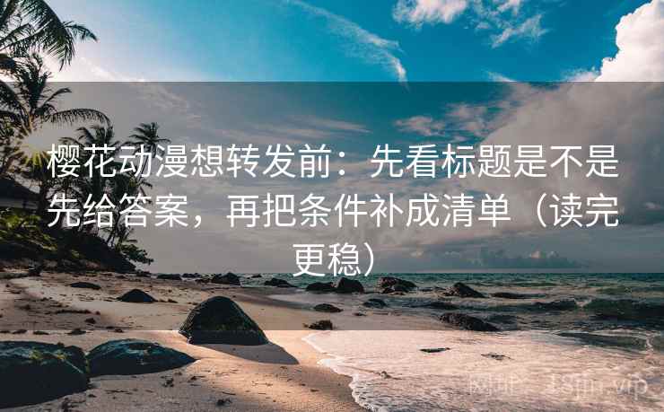 樱花动漫想转发前：先看标题是不是先给答案，再把条件补成清单（读完更稳）